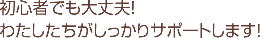 初心者でも大丈夫！わたしたちがしっかりサポートします！